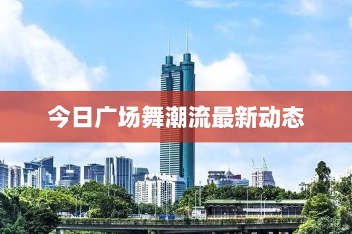 今日广场舞潮流最新动态