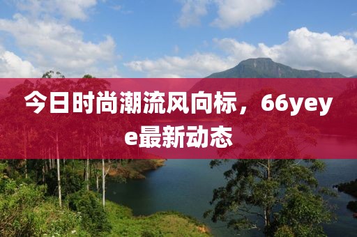 今日时尚潮流风向标，66yeye最新动态