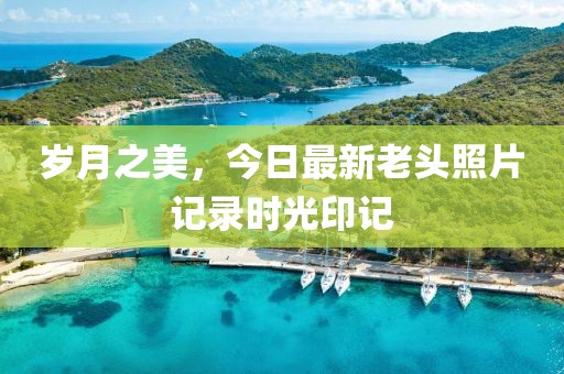 岁月之美，今日最新老头照片记录时光印记