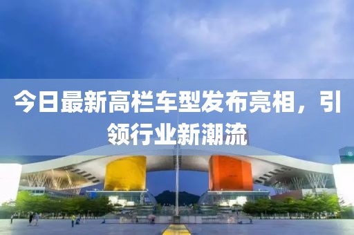 今日最新高栏车型发布亮相，引领行业新潮流