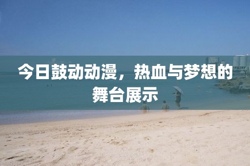 今日鼓动动漫，热血与梦想的舞台展示