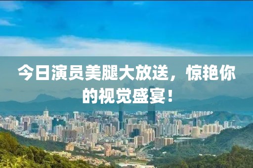 今日演员美腿大放送，惊艳你的视觉盛宴！