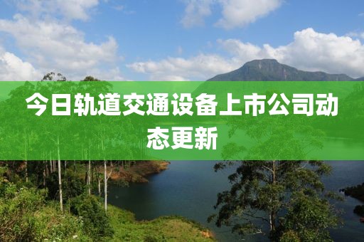 今日轨道交通设备上市公司动态更新
