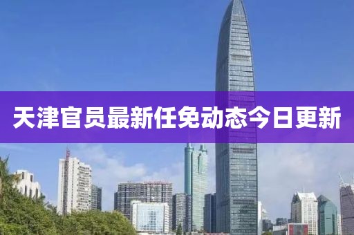 天津官员最新任免动态今日更新