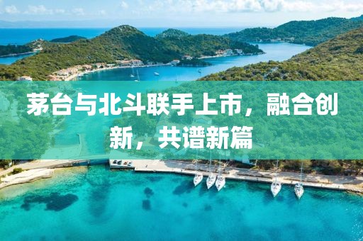 茅台与北斗联手上市，融合创新，共谱新篇