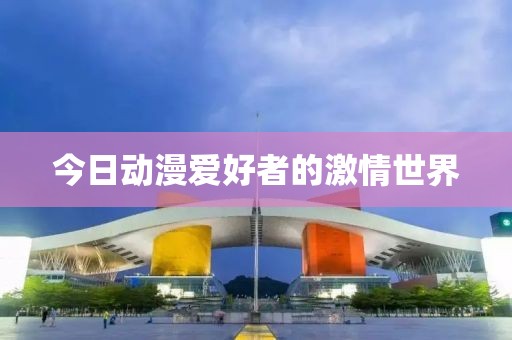今日动漫爱好者的激情世界