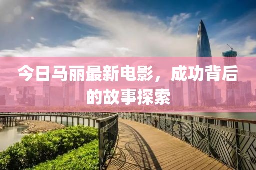 今日马丽最新电影，成功背后的故事探索