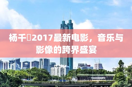 杨千嬅2017最新电影，音乐与影像的跨界盛宴