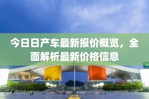 今日日产车最新报价概览，全面解析最新价格信息