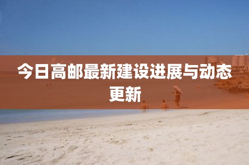 今日高邮最新建设进展与动态更新