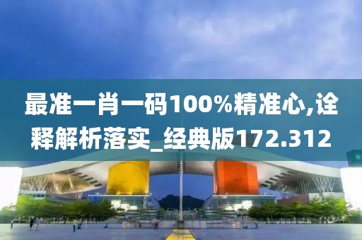 最准一肖一码100%精准心,诠释解析落实_经典版172.312