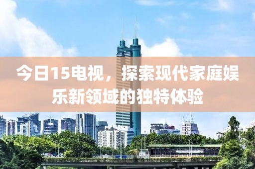 今日15电视，探索现代家庭娱乐新领域的独特体验