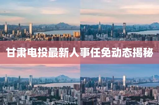 甘肃电投最新人事任免动态揭秘