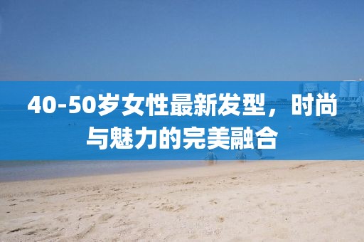 40-50岁女性最新发型，时尚与魅力的完美融合