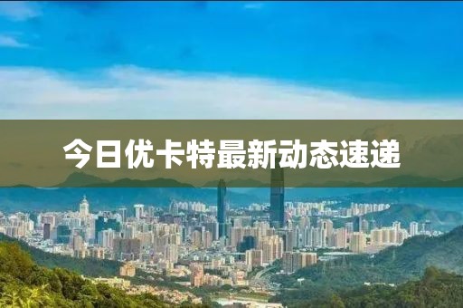 今日优卡特最新动态速递