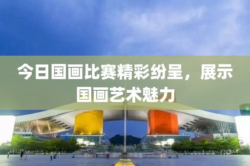 今日国画比赛精彩纷呈，展示国画艺术魅力