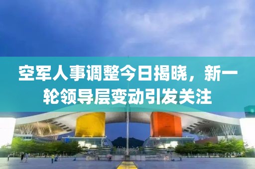 空军人事调整今日揭晓，新一轮领导层变动引发关注