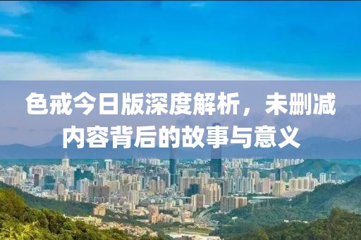 色戒今日版深度解析，未删减内容背后的故事与意义