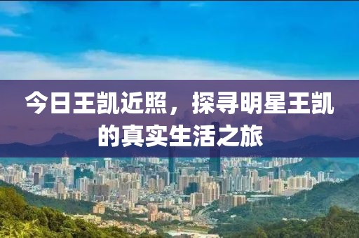今日王凯近照，探寻明星王凯的真实生活之旅