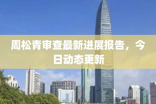 周松青审查最新进展报告，今日动态更新