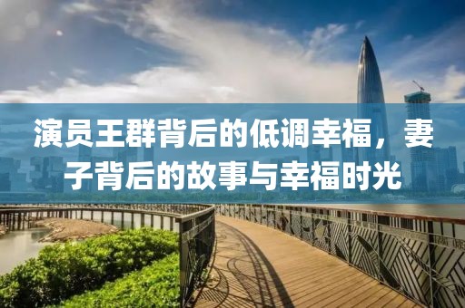 演员王群背后的低调幸福，妻子背后的故事与幸福时光