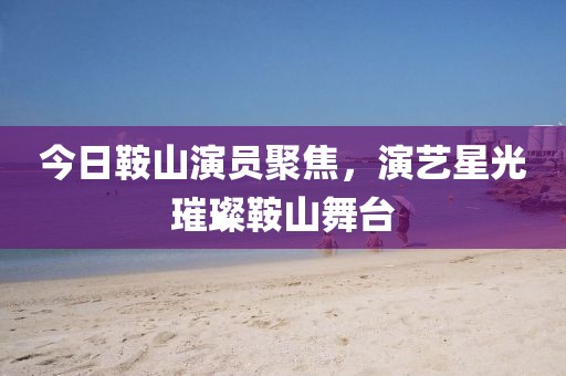 今日鞍山演员聚焦，演艺星光璀璨鞍山舞台