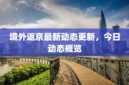 境外返京最新动态更新，今日动态概览