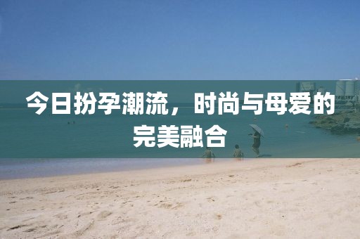 今日扮孕潮流，时尚与母爱的完美融合