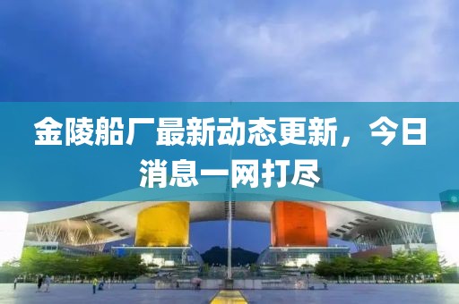 金陵船厂最新动态更新，今日消息一网打尽
