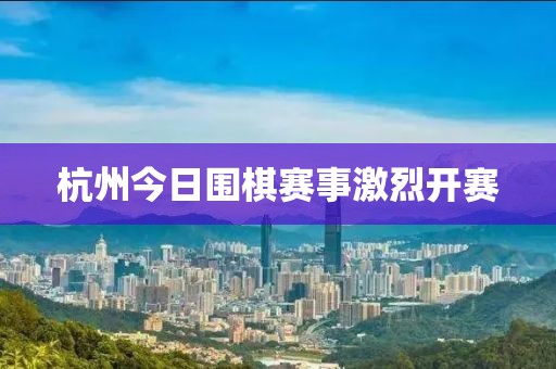 杭州今日围棋赛事激烈开赛