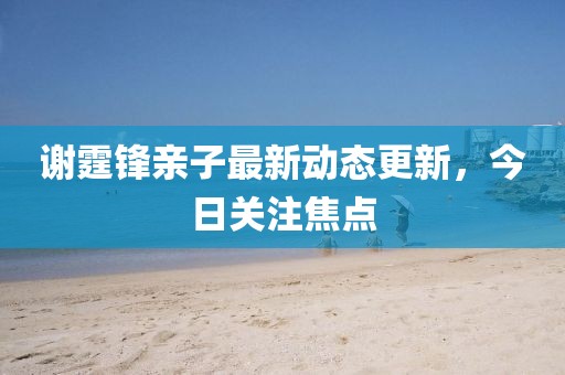 谢霆锋亲子最新动态更新，今日关注焦点