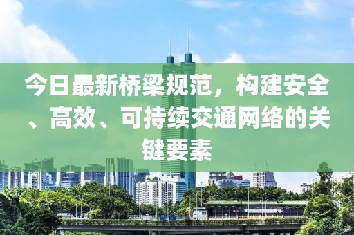 今日最新桥梁规范，构建安全、高效、可持续交通网络的关键要素