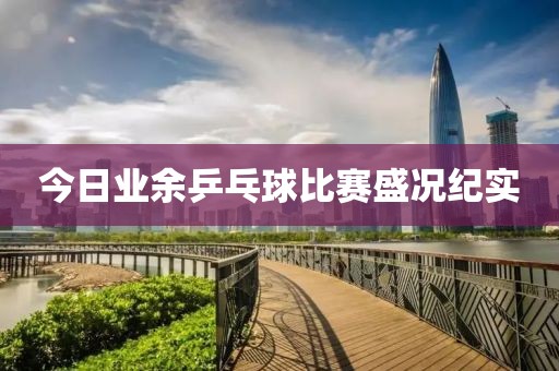 今日业余乒乓球比赛盛况纪实