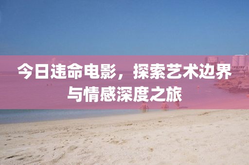 今日违命电影，探索艺术边界与情感深度之旅