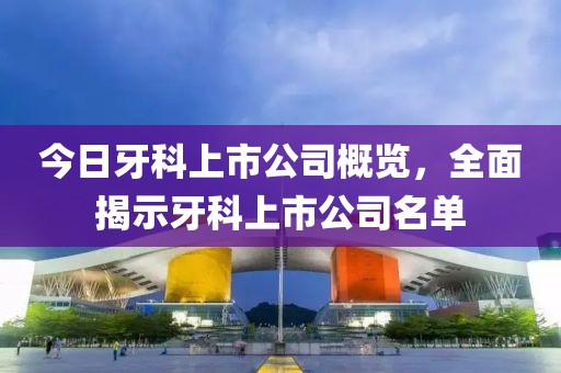 今日牙科上市公司概览，全面揭示牙科上市公司名单