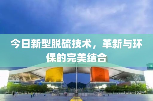 今日新型脱硫技术，革新与环保的完美结合
