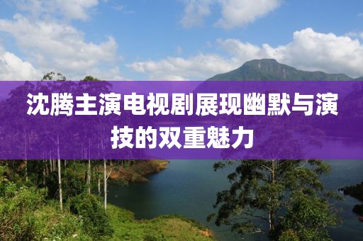沈腾主演电视剧展现幽默与演技的双重魅力