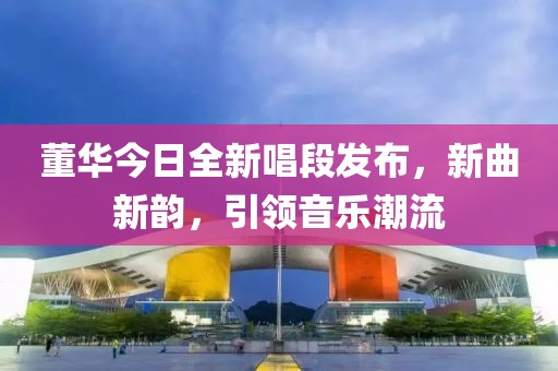 董华今日全新唱段发布，新曲新韵，引领音乐潮流