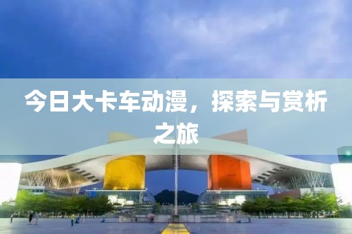 今日大卡车动漫，探索与赏析之旅