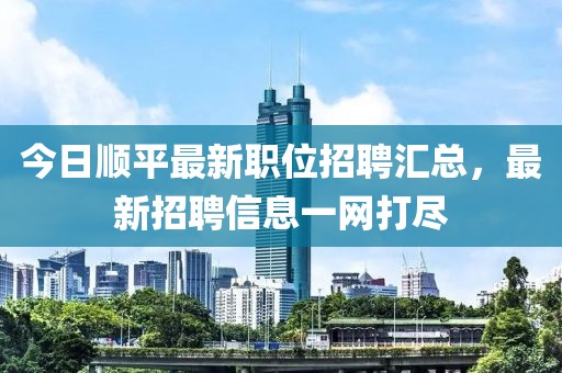 今日顺平最新职位招聘汇总，最新招聘信息一网打尽