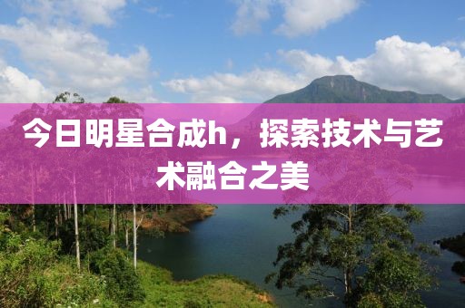 今日明星合成h，探索技术与艺术融合之美