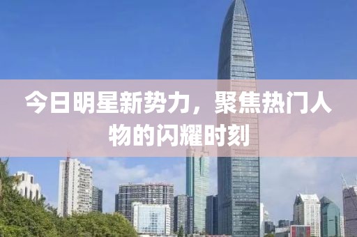 今日明星新势力，聚焦热门人物的闪耀时刻