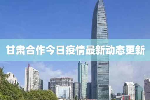 甘肃合作今日疫情最新动态更新
