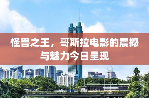 怪兽之王，哥斯拉电影的震撼与魅力今日呈现