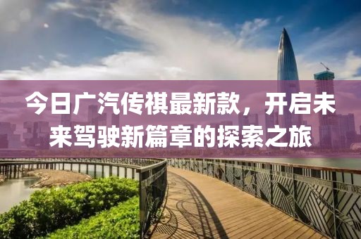 今日广汽传祺最新款，开启未来驾驶新篇章的探索之旅