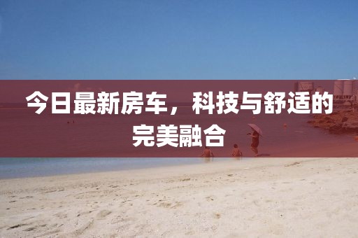 今日最新房车，科技与舒适的完美融合