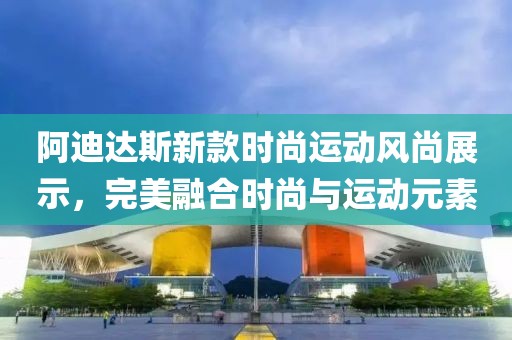 阿迪达斯新款时尚运动风尚展示，完美融合时尚与运动元素