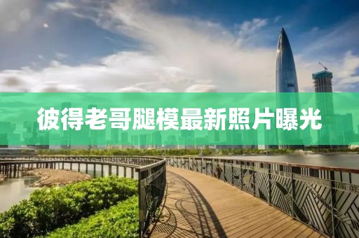 彼得老哥腿模最新照片曝光