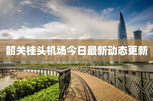韶关桂头机场今日最新动态更新