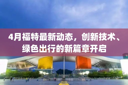 4月福特最新动态，创新技术、绿色出行的新篇章开启